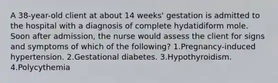 A 38-year-old client at about 14 weeks' gestation is admitted to the hospital with a diagnosis of complete hydatidiform mole. Soon after admission, the nurse would assess the client for signs and symptoms of which of the following? 1.Pregnancy-induced hypertension. 2.Gestational diabetes. 3.Hypothyroidism. 4.Polycythemia