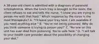 A 38-year-old client is admitted with a diagnosis of paranoid schizophrenia. When the lunch tray is brought to the room, the client refuses to eat and tells the nurse, "I know you are trying to poison me with that food." Which response by the nurse is the most therapeutic? A. "I'll leave your tray here. I am available if you need anything else." B. "You're not being poisoned. Why do you think someone is trying to poison you?" C. "No one on this unit has ever died from poisoning. You're safe here." D. "I will talk to your health care provider about the possibility of changing your diet."