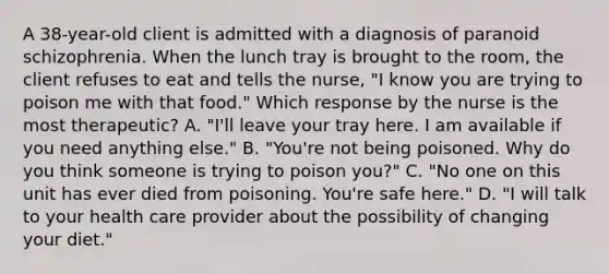 A 38-year-old client is admitted with a diagnosis of paranoid schizophrenia. When the lunch tray is brought to the room, the client refuses to eat and tells the nurse, "I know you are trying to poison me with that food." Which response by the nurse is the most therapeutic? A. "I'll leave your tray here. I am available if you need anything else." B. "You're not being poisoned. Why do you think someone is trying to poison you?" C. "No one on this unit has ever died from poisoning. You're safe here." D. "I will talk to your health care provider about the possibility of changing your diet."