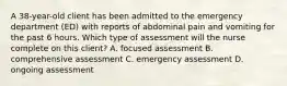 A 38-year-old client has been admitted to the emergency department (ED) with reports of abdominal pain and vomiting for the past 6 hours. Which type of assessment will the nurse complete on this client? A. focused assessment B. comprehensive assessment C. emergency assessment D. ongoing assessment