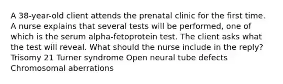 A 38-year-old client attends the prenatal clinic for the first time. A nurse explains that several tests will be performed, one of which is the serum alpha-fetoprotein test. The client asks what the test will reveal. What should the nurse include in the reply? Trisomy 21 Turner syndrome Open neural tube defects Chromosomal aberrations