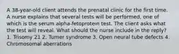 A 38-year-old client attends the prenatal clinic for the first time. A nurse explains that several tests will be performed, one of which is the serum alpha-fetoprotein test. The client asks what the test will reveal. What should the nurse include in the reply? 1. Trisomy 21 2. Turner syndrome 3. Open neural tube defects 4. Chromosomal aberrations