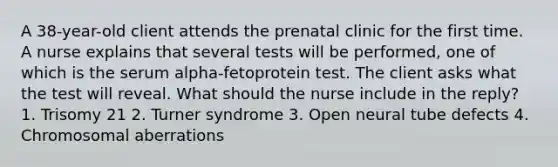 A 38-year-old client attends the prenatal clinic for the first time. A nurse explains that several tests will be performed, one of which is the serum alpha-fetoprotein test. The client asks what the test will reveal. What should the nurse include in the reply? 1. Trisomy 21 2. Turner syndrome 3. Open neural tube defects 4. Chromosomal aberrations