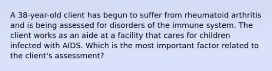 A 38-year-old client has begun to suffer from rheumatoid arthritis and is being assessed for disorders of the immune system. The client works as an aide at a facility that cares for children infected with AIDS. Which is the most important factor related to the client's assessment?