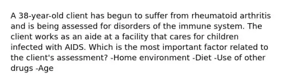 A 38-year-old client has begun to suffer from rheumatoid arthritis and is being assessed for disorders of the immune system. The client works as an aide at a facility that cares for children infected with AIDS. Which is the most important factor related to the client's assessment? -Home environment -Diet -Use of other drugs -Age