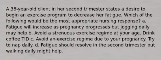 A 38-year-old client in her second trimester states a desire to begin an exercise program to decrease her fatigue. Which of the following would be the most appropriate nursing response? a. Fatigue will increase as pregnancy progresses but jogging daily may help b. Avoid a strenuous exercise regime at your age. Drink coffee TID c. Avoid an exercise regime due to your pregnancy. Try to nap daily. d. Fatigue should resolve in the second trimester but walking daily might help.