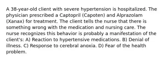 A 38-year-old client with severe hypertension is hospitalized. The physician prescribed a Captopril (Capoten) and Alprazolam (Xanax) for treatment. The client tells the nurse that there is something wrong with the medication and nursing care. The nurse recognizes this behavior is probably a manifestation of the client's: A) Reaction to hypertensive medications. B) Denial of illness. C) Response to cerebral anoxia. D) Fear of the health problem.