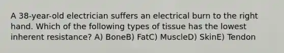 A 38-year-old electrician suffers an electrical burn to the right hand. Which of the following types of tissue has the lowest inherent resistance? A) BoneB) FatC) MuscleD) SkinE) Tendon