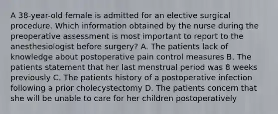 A 38-year-old female is admitted for an elective surgical procedure. Which information obtained by the nurse during the preoperative assessment is most important to report to the anesthesiologist before surgery? A. The patients lack of knowledge about postoperative pain control measures B. The patients statement that her last menstrual period was 8 weeks previously C. The patients history of a postoperative infection following a prior cholecystectomy D. The patients concern that she will be unable to care for her children postoperatively