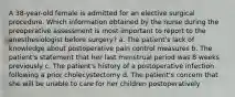 A 38-year-old female is admitted for an elective surgical procedure. Which information obtained by the nurse during the preoperative assessment is most important to report to the anesthesiologist before surgery? a. The patient's lack of knowledge about postoperative pain control measures b. The patient's statement that her last menstrual period was 8 weeks previously c. The patient's history of a postoperative infection following a prior cholecystectomy d. The patient's concern that she will be unable to care for her children postoperatively