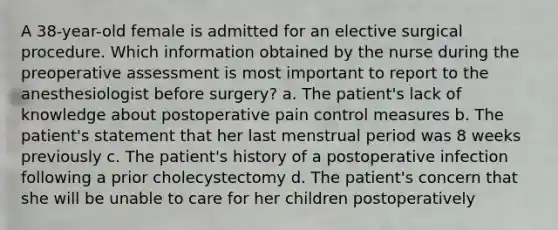 A 38-year-old female is admitted for an elective surgical procedure. Which information obtained by the nurse during the preoperative assessment is most important to report to the anesthesiologist before surgery? a. The patient's lack of knowledge about postoperative pain control measures b. The patient's statement that her last menstrual period was 8 weeks previously c. The patient's history of a postoperative infection following a prior cholecystectomy d. The patient's concern that she will be unable to care for her children postoperatively