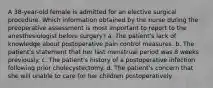 A 38-year-old female is admitted for an elective surgical procedure. Which information obtained by the nurse during the preoperative assessment is most important to report to the anesthesiologist before surgery? a. The patient's lack of knowledge about postoperative pain control measures. b. The patient's statement that her last menstrual period was 8 weeks previously. c. The patient's history of a postoperative infection following prior cholecystectomy. d. The patient's concern that she will unable to care for her children postoperatively.