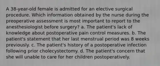 A 38-year-old female is admitted for an elective surgical procedure. Which information obtained by the nurse during the preoperative assessment is most important to report to the anesthesiologist before surgery? a. The patient's lack of knowledge about postoperative pain control measures. b. The patient's statement that her last menstrual period was 8 weeks previously. c. The patient's history of a postoperative infection following prior cholecystectomy. d. The patient's concern that she will unable to care for her children postoperatively.