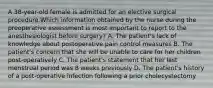 A 38-year-old female is admitted for an elective surgical procedure.Which information obtained by the nurse during the preoperative assessment is most important to report to the anesthesiologist before surgery? A. The patient's lack of knowledge about postoperative pain control measures B. The patient's concern that she will be unable to care for her children post-operatively C. The patient's statement that her last menstrual period was 8 weeks previously D. The patient's history of a post-operative infection following a prior cholecystectomy