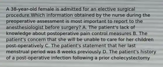 A 38-year-old female is admitted for an elective surgical procedure.Which information obtained by the nurse during the preoperative assessment is most important to report to the anesthesiologist before surgery? A. The patient's lack of knowledge about postoperative pain control measures B. The patient's concern that she will be unable to care for her children post-operatively C. The patient's statement that her last menstrual period was 8 weeks previously D. The patient's history of a post-operative infection following a prior cholecystectomy