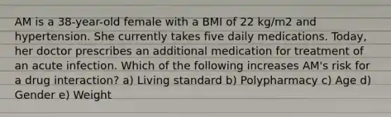 AM is a 38-year-old female with a BMI of 22 kg/m2 and hypertension. She currently takes five daily medications. Today, her doctor prescribes an additional medication for treatment of an acute infection. Which of the following increases AM's risk for a drug interaction? a) Living standard b) Polypharmacy c) Age d) Gender e) Weight