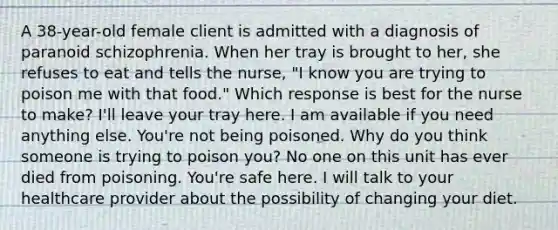 A 38-year-old female client is admitted with a diagnosis of paranoid schizophrenia. When her tray is brought to her, she refuses to eat and tells the nurse, "I know you are trying to poison me with that food." Which response is best for the nurse to make? I'll leave your tray here. I am available if you need anything else. You're not being poisoned. Why do you think someone is trying to poison you? No one on this unit has ever died from poisoning. You're safe here. I will talk to your healthcare provider about the possibility of changing your diet.