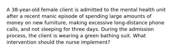 A 38-year-old female client is admitted to the mental health unit after a recent manic episode of spending large amounts of money on new furniture, making excessive long-distance phone calls, and not sleeping for three days. During the admission process, the client is wearing a green bathing suit. What intervention should the nurse implement?