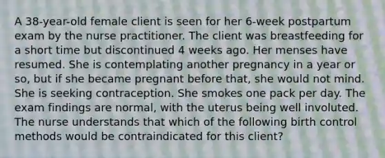 A 38-year-old female client is seen for her 6-week postpartum exam by the nurse practitioner. The client was breastfeeding for a short time but discontinued 4 weeks ago. Her menses have resumed. She is contemplating another pregnancy in a year or so, but if she became pregnant before that, she would not mind. She is seeking contraception. She smokes one pack per day. The exam findings are normal, with the uterus being well involuted. The nurse understands that which of the following birth control methods would be contraindicated for this client?