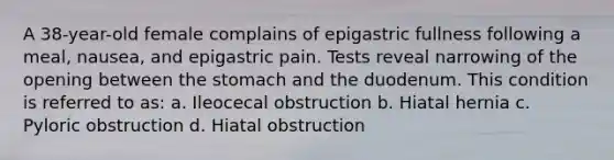 A 38-year-old female complains of epigastric fullness following a meal, nausea, and epigastric pain. Tests reveal narrowing of the opening between the stomach and the duodenum. This condition is referred to as: a. Ileocecal obstruction b. Hiatal hernia c. Pyloric obstruction d. Hiatal obstruction