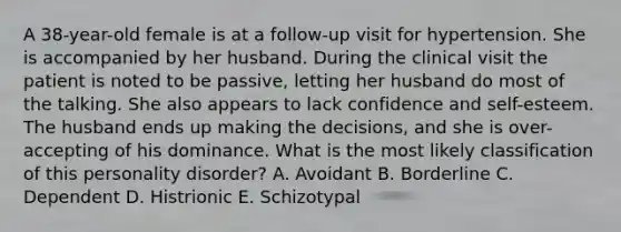 A 38-year-old female is at a follow-up visit for hypertension. She is accompanied by her husband. During the clinical visit the patient is noted to be passive, letting her husband do most of the talking. She also appears to lack confidence and self-esteem. The husband ends up making the decisions, and she is over-accepting of his dominance. What is the most likely classification of this personality disorder? A. Avoidant B. Borderline C. Dependent D. Histrionic E. Schizotypal