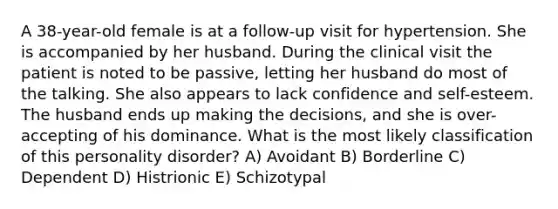 A 38-year-old female is at a follow-up visit for hypertension. She is accompanied by her husband. During the clinical visit the patient is noted to be passive, letting her husband do most of the talking. She also appears to lack confidence and self-esteem. The husband ends up making the decisions, and she is over-accepting of his dominance. What is the most likely classification of this personality disorder? A) Avoidant B) Borderline C) Dependent D) Histrionic E) Schizotypal