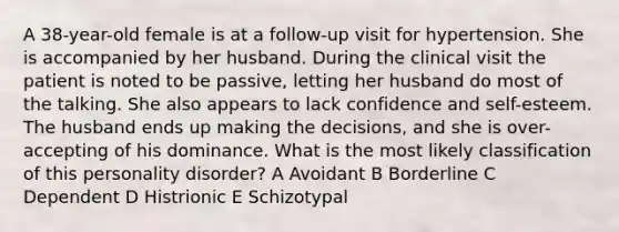 A 38-year-old female is at a follow-up visit for hypertension. She is accompanied by her husband. During the clinical visit the patient is noted to be passive, letting her husband do most of the talking. She also appears to lack confidence and self-esteem. The husband ends up making the decisions, and she is over-accepting of his dominance. What is the most likely classification of this personality disorder? A Avoidant B Borderline C Dependent D Histrionic E Schizotypal