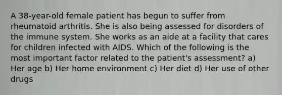 A 38-year-old female patient has begun to suffer from rheumatoid arthritis. She is also being assessed for disorders of the immune system. She works as an aide at a facility that cares for children infected with AIDS. Which of the following is the most important factor related to the patient's assessment? a) Her age b) Her home environment c) Her diet d) Her use of other drugs