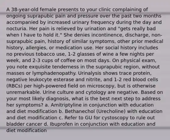 A 38-year-old female presents to your clinic complaining of ongoing suprapubic pain and pressure over the past two months accompanied by increased urinary frequency during the day and nocturia. Her pain is relieved by urination and "gets really bad when I have to hold it." She denies incontinence, discharge, non-suprapubic pain, history of similar symptoms, other prior medical history, allergies, or medication use. Her social history includes no previous tobacco use, 1-2 glasses of wine a few nights per week, and 2-3 cups of coffee on most days. On physical exam, you note exquisite tenderness in the suprapubic region, without masses or lymphadenopathy. Urinalysis shows trace protein, negative leukocyte esterase and nitrite, and 1-2 red blood cells (RBCs) per high-powered field on microscopy, but is otherwise unremarkable. Urine culture and cytology are negative. Based on your most likely diagnosis, what is the best next step to address her symptoms? a. Amitriptyline in conjunction with education and diet modification b. Bethanechol (Urecholine) with education and diet modification c. Refer to GU for cystoscopy to rule out bladder cancer d. Ibuprofen in conjunction with education and diet modification