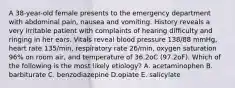 A 38-year-old female presents to the emergency department with abdominal pain, nausea and vomiting. History reveals a very irritable patient with complaints of hearing difficulty and ringing in her ears. Vitals reveal blood pressure 138/88 mmHg, heart rate 135/min, respiratory rate 26/min, oxygen saturation 96% on room air, and temperature of 36.2oC (97.2oF). Which of the following is the most likely etiology? A. acetaminophen B. barbiturate C. benzodiazepine D.opiate E. salicylate