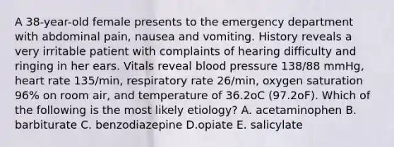 A 38-year-old female presents to the emergency department with abdominal pain, nausea and vomiting. History reveals a very irritable patient with complaints of hearing difficulty and ringing in her ears. Vitals reveal blood pressure 138/88 mmHg, heart rate 135/min, respiratory rate 26/min, oxygen saturation 96% on room air, and temperature of 36.2oC (97.2oF). Which of the following is the most likely etiology? A. acetaminophen B. barbiturate C. benzodiazepine D.opiate E. salicylate