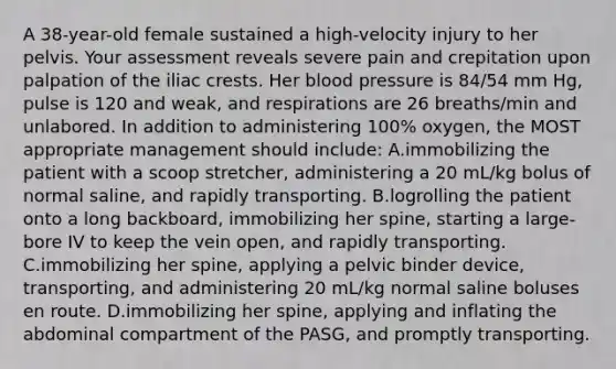 A 38-year-old female sustained a high-velocity injury to her pelvis. Your assessment reveals severe pain and crepitation upon palpation of the iliac crests. Her blood pressure is 84/54 mm Hg, pulse is 120 and weak, and respirations are 26 breaths/min and unlabored. In addition to administering 100% oxygen, the MOST appropriate management should include: A.immobilizing the patient with a scoop stretcher, administering a 20 mL/kg bolus of normal saline, and rapidly transporting. B.logrolling the patient onto a long backboard, immobilizing her spine, starting a large-bore IV to keep the vein open, and rapidly transporting. C.immobilizing her spine, applying a pelvic binder device, transporting, and administering 20 mL/kg normal saline boluses en route. D.immobilizing her spine, applying and inflating the abdominal compartment of the PASG, and promptly transporting.