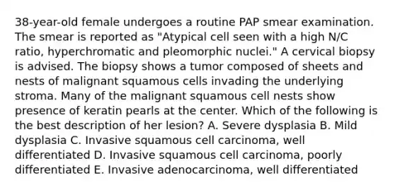 38-year-old female undergoes a routine PAP smear examination. The smear is reported as "Atypical cell seen with a high N/C ratio, hyperchromatic and pleomorphic nuclei." A cervical biopsy is advised. The biopsy shows a tumor composed of sheets and nests of malignant squamous cells invading the underlying stroma. Many of the malignant squamous cell nests show presence of keratin pearls at the center. Which of the following is the best description of her lesion? A. Severe dysplasia B. Mild dysplasia C. Invasive squamous cell carcinoma, well differentiated D. Invasive squamous cell carcinoma, poorly differentiated E. Invasive adenocarcinoma, well differentiated