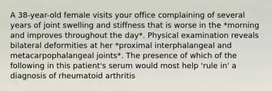 A 38-year-old female visits your office complaining of several years of joint swelling and stiffness that is worse in the *morning and improves throughout the day*. Physical examination reveals bilateral deformities at her *proximal interphalangeal and metacarpophalangeal joints*. The presence of which of the following in this patient's serum would most help 'rule in' a diagnosis of rheumatoid arthritis