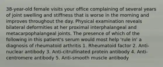 38-year-old female visits your office complaining of several years of joint swelling and stiffness that is worse in the morning and improves throughout the day. Physical examination reveals bilateral deformities at her proximal interphalangeal and metacarpophalangeal joints. The presence of which of the following in this patient's serum would most help 'rule in' a diagnosis of rheumatoid arthritis 1. Rheumatoid factor 2. Anti-nuclear antibody 3. Anti-citrullinated protein antibody 4. Anti-centromere antibody 5. Anti-smooth muscle antibody