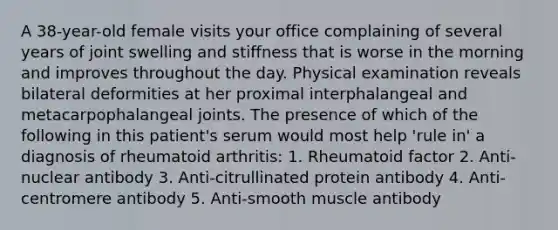 A 38-year-old female visits your office complaining of several years of joint swelling and stiffness that is worse in the morning and improves throughout the day. Physical examination reveals bilateral deformities at her proximal interphalangeal and metacarpophalangeal joints. The presence of which of the following in this patient's serum would most help 'rule in' a diagnosis of rheumatoid arthritis: 1. Rheumatoid factor 2. Anti-nuclear antibody 3. Anti-citrullinated protein antibody 4. Anti-centromere antibody 5. Anti-smooth muscle antibody