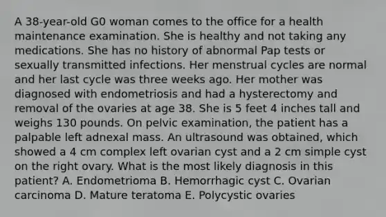 A 38-year-old G0 woman comes to the office for a health maintenance examination. She is healthy and not taking any medications. She has no history of abnormal Pap tests or sexually transmitted infections. Her menstrual cycles are normal and her last cycle was three weeks ago. Her mother was diagnosed with endometriosis and had a hysterectomy and removal of the ovaries at age 38. She is 5 feet 4 inches tall and weighs 130 pounds. On pelvic examination, the patient has a palpable left adnexal mass. An ultrasound was obtained, which showed a 4 cm complex left ovarian cyst and a 2 cm simple cyst on the right ovary. What is the most likely diagnosis in this patient? A. Endometrioma B. Hemorrhagic cyst C. Ovarian carcinoma D. Mature teratoma E. Polycystic ovaries