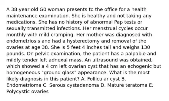 A 38-year-old G0 woman presents to the office for a health maintenance examination. She is healthy and not taking any medications. She has no history of abnormal Pap tests or sexually transmitted infections. Her menstrual cycles occur monthly with mild cramping. Her mother was diagnosed with endometriosis and had a hysterectomy and removal of the ovaries at age 38. She is 5 feet 4 inches tall and weighs 130 pounds. On pelvic examination, the patient has a palpable and mildly tender left adnexal mass. An ultrasound was obtained, which showed a 4 cm left ovarian cyst that has an echogenic but homogeneous "ground glass" appearance. What is the most likely diagnosis in this patient? A. Follicular cyst B. Endometrioma C. Serous cystadenoma D. Mature teratoma E. Polycystic ovaries