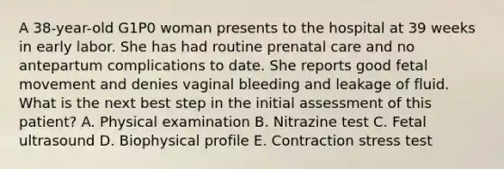 A 38-year-old G1P0 woman presents to the hospital at 39 weeks in early labor. She has had routine prenatal care and no antepartum complications to date. She reports good fetal movement and denies vaginal bleeding and leakage of fluid. What is the next best step in the initial assessment of this patient? A. Physical examination B. Nitrazine test C. Fetal ultrasound D. Biophysical profile E. Contraction stress test