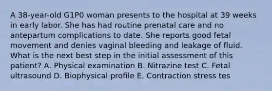 A 38-year-old G1P0 woman presents to the hospital at 39 weeks in early labor. She has had routine prenatal care and no antepartum complications to date. She reports good fetal movement and denies vaginal bleeding and leakage of fluid. What is the next best step in the initial assessment of this patient? A. Physical examination B. Nitrazine test C. Fetal ultrasound D. Biophysical profile E. Contraction stress tes