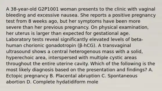 A 38-year-old G2P1001 woman presents to the clinic with vaginal bleeding and excessive nausea. She reports a positive pregnancy test from 8 weeks ago, but her symptoms have been more severe than her previous pregnancy. On physical examination, her uterus is larger than expected for gestational age. Laboratory tests reveal significantly elevated levels of beta-human chorionic gonadotropin (β-hCG). A transvaginal ultrasound shows a central heterogenous mass with a solid, hyperechoic area, interspersed with multiple cystic areas throughout the entire uterine cavity. Which of the following is the most likely diagnosis based on the presentation and findings? A. Ectopic pregnancy B. Placental abruption C. Spontaneous abortion D. Complete hydatidiform mole