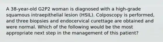 A 38-year-old G2P2 woman is diagnosed with a high-grade squamous intraepithelial lesion (HSIL). Colposcopy is performed, and three biopsies and endocervical curettage are obtained and were normal. Which of the following would be the most appropriate next step in the management of this patient?