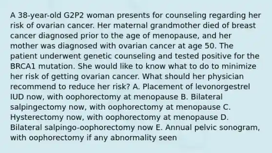 A 38-year-old G2P2 woman presents for counseling regarding her risk of ovarian cancer. Her maternal grandmother died of breast cancer diagnosed prior to the age of menopause, and her mother was diagnosed with ovarian cancer at age 50. The patient underwent genetic counseling and tested positive for the BRCA1 mutation. She would like to know what to do to minimize her risk of getting ovarian cancer. What should her physician recommend to reduce her risk? A. Placement of levonorgestrel IUD now, with oophorectomy at menopause B. Bilateral salpingectomy now, with oophorectomy at menopause C. Hysterectomy now, with oophorectomy at menopause D. Bilateral salpingo-oophorectomy now E. Annual pelvic sonogram, with oophorectomy if any abnormality seen