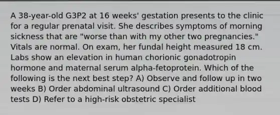 A 38-year-old G3P2 at 16 weeks' gestation presents to the clinic for a regular prenatal visit. She describes symptoms of morning sickness that are "worse than with my other two pregnancies." Vitals are normal. On exam, her fundal height measured 18 cm. Labs show an elevation in human chorionic gonadotropin hormone and maternal serum alpha-fetoprotein. Which of the following is the next best step? A) Observe and follow up in two weeks B) Order abdominal ultrasound C) Order additional blood tests D) Refer to a high-risk obstetric specialist