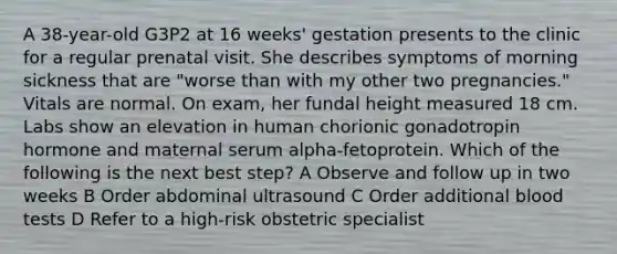 A 38-year-old G3P2 at 16 weeks' gestation presents to the clinic for a regular prenatal visit. She describes symptoms of morning sickness that are "worse than with my other two pregnancies." Vitals are normal. On exam, her fundal height measured 18 cm. Labs show an elevation in human chorionic gonadotropin hormone and maternal serum alpha-fetoprotein. Which of the following is the next best step? A Observe and follow up in two weeks B Order abdominal ultrasound C Order additional blood tests D Refer to a high-risk obstetric specialist