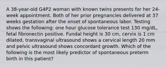 A 38-year-old G4P2 woman with known twins presents for her 24-week appointment. Both of her prior pregnancies delivered at 37 weeks gestation after the onset of spontaneous labor. Testing shows the following: one hour glucose tolerance test 130 mg/dL, fetal fibronectin positive. Fundal height is 30 cm, cervix is 1 cm dilated, transvaginal ultrasound shows a cervical length 20 mm and pelvic ultrasound shows concordant growth. Which of the following is the most likely predictor of spontaneous preterm birth in this patient?