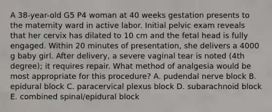 A 38-year-old G5 P4 woman at 40 weeks gestation presents to the maternity ward in active labor. Initial pelvic exam reveals that her cervix has dilated to 10 cm and the fetal head is fully engaged. Within 20 minutes of presentation, she delivers a 4000 g baby girl. After delivery, a severe vaginal tear is noted (4th degree); it requires repair. What method of analgesia would be most appropriate for this procedure? A. pudendal nerve block B. epidural block C. paracervical plexus block D. subarachnoid block E. combined spinal/epidural block