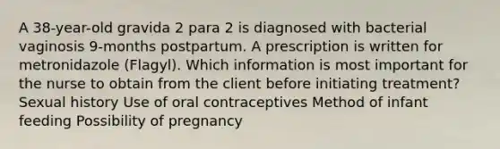 A 38-year-old gravida 2 para 2 is diagnosed with bacterial vaginosis 9-months postpartum. A prescription is written for metronidazole (Flagyl). Which information is most important for the nurse to obtain from the client before initiating treatment? Sexual history Use of oral contraceptives Method of infant feeding Possibility of pregnancy