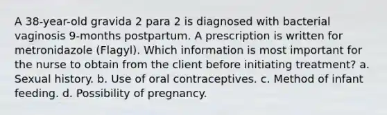 A 38-year-old gravida 2 para 2 is diagnosed with bacterial vaginosis 9-months postpartum. A prescription is written for metronidazole (Flagyl). Which information is most important for the nurse to obtain from the client before initiating treatment? a. Sexual history. b. Use of oral contraceptives. c. Method of infant feeding. d. Possibility of pregnancy.