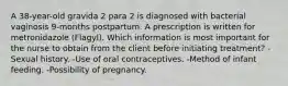 A 38-year-old gravida 2 para 2 is diagnosed with bacterial vaginosis 9-months postpartum. A prescription is written for metronidazole (Flagyl). Which information is most important for the nurse to obtain from the client before initiating treatment? -Sexual history. -Use of oral contraceptives. -Method of infant feeding. -Possibility of pregnancy.